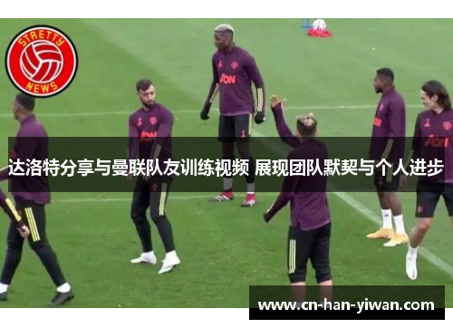 达洛特分享与曼联队友训练视频 展现团队默契与个人进步
