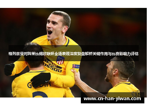 格列兹曼对阵莱比锡欧联杯全场表现深度复盘解析关键作用与比赛影响力评估 格列兹曼对阵莱比锡欧联杯全场表现深度复盘解析关键作用与比赛影响力评估