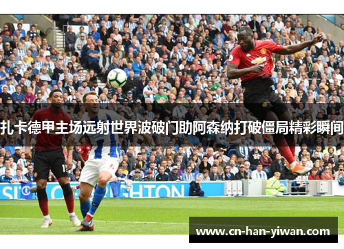 扎卡德甲主场远射世界波破门助阿森纳打破僵局精彩瞬间 扎卡德甲主场远射世界波破门助阿森纳打破僵局精彩瞬间