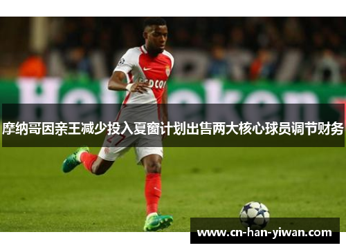 摩纳哥因亲王减少投入夏窗计划出售两大核心球员调节财务